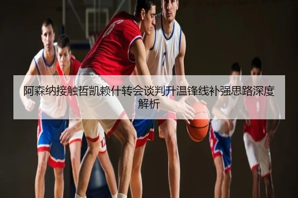 阿森纳接触哲凯赖什转会谈判升温锋线补强思路深度解析