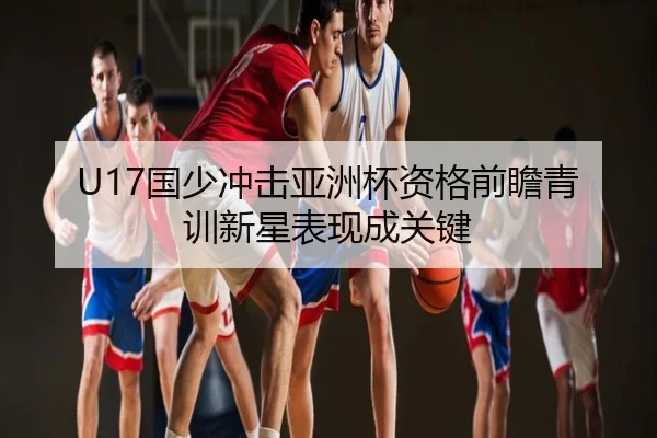 U17国少冲击亚洲杯资格前瞻青训新星表现成关键